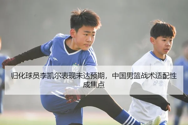 归化球员李凯尔表现未达预期，中国男篮战术适配性成焦点